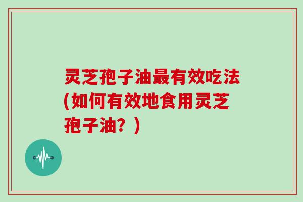 灵芝孢子油最有效吃法(如何有效地食用灵芝孢子油?)