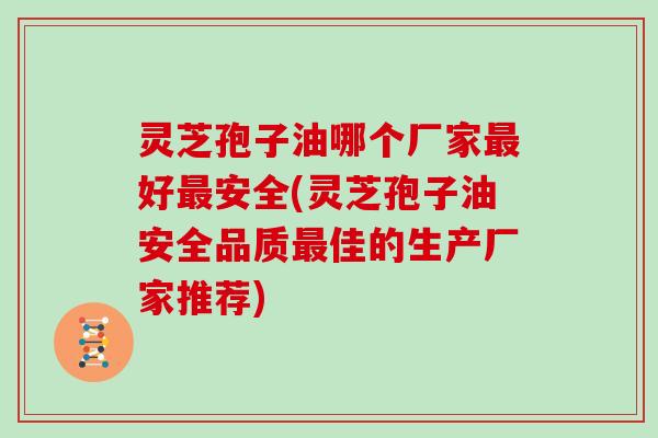 灵芝孢子油哪个厂家最好最安全(灵芝孢子油安全品质最佳的生产厂家推荐)
