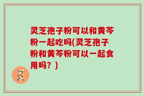 灵芝孢子粉可以和黄芩粉一起吃吗(灵芝孢子粉和黄芩粉可以一起食用吗?)