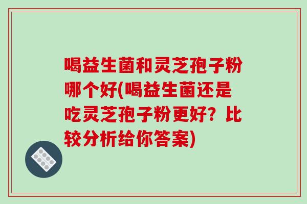 喝益生菌和灵芝孢子粉哪个好(喝益生菌还是吃灵芝孢子粉更好?比较分析给你答案)