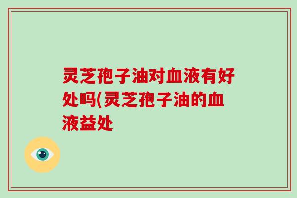 灵芝孢子油对血液有好处吗(灵芝孢子油的血液益处