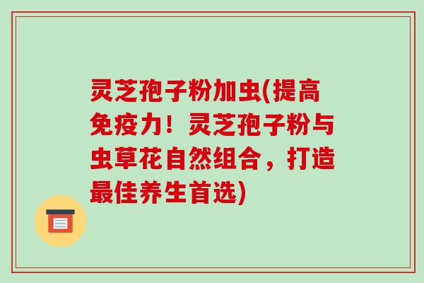 灵芝孢子粉加虫(提高免疫力!灵芝孢子粉与虫草花自然组合,打造最佳养生首选)