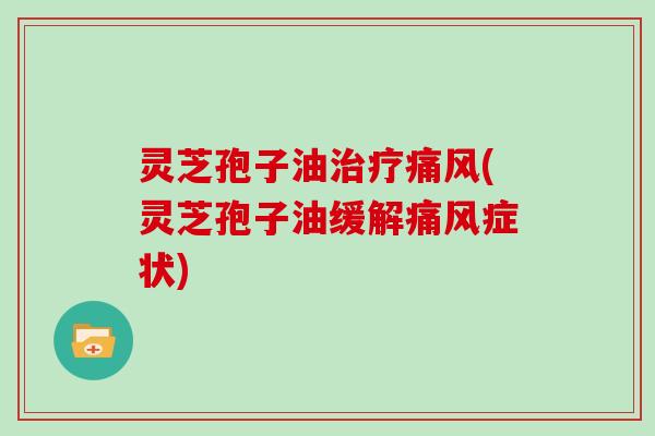 灵芝孢子油治疗痛风(灵芝孢子油缓解痛风症状)