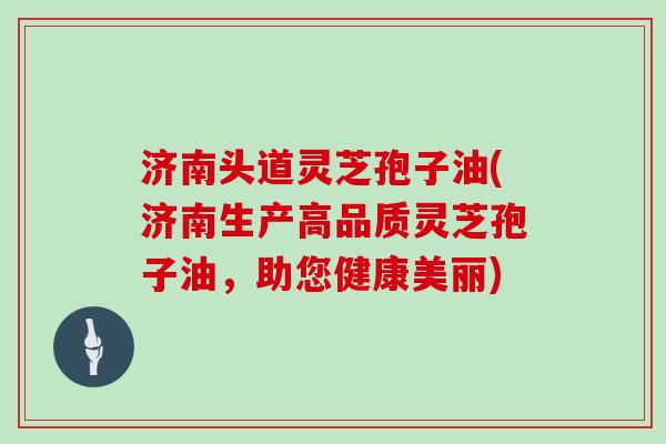 济南头道灵芝孢子油(济南生产高品质灵芝孢子油，助您健康美丽)