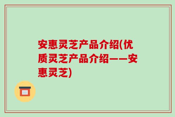 安惠灵芝产品介绍(优质灵芝产品介绍——安惠灵芝)