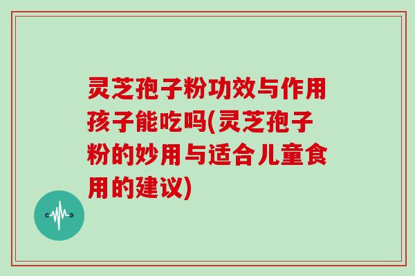 灵芝孢子粉功效与作用孩子能吃吗(灵芝孢子粉的妙用与适合儿童食用的建议)