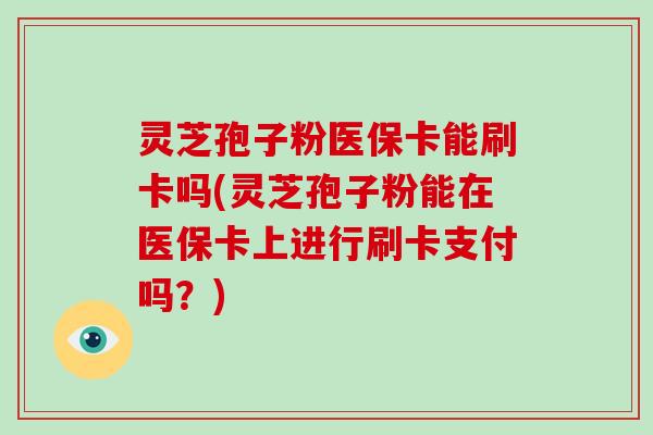 灵芝孢子粉医保卡能刷卡吗(灵芝孢子粉能在医保卡上进行刷卡支付吗？)