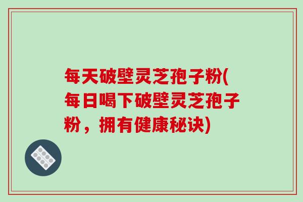 每天破壁灵芝孢子粉(每日喝下破壁灵芝孢子粉，拥有健康秘诀)
