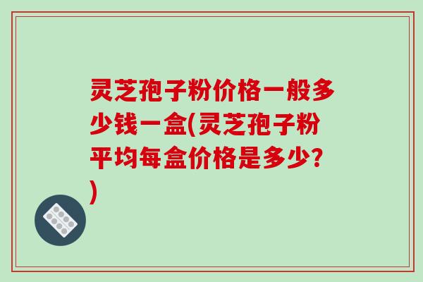 灵芝孢子粉价格一般多少钱一盒(灵芝孢子粉平均每盒价格是多少?)