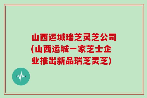 山西运城瑞芝灵芝公司(山西运城一家芝士企业推出新品瑞芝灵芝)