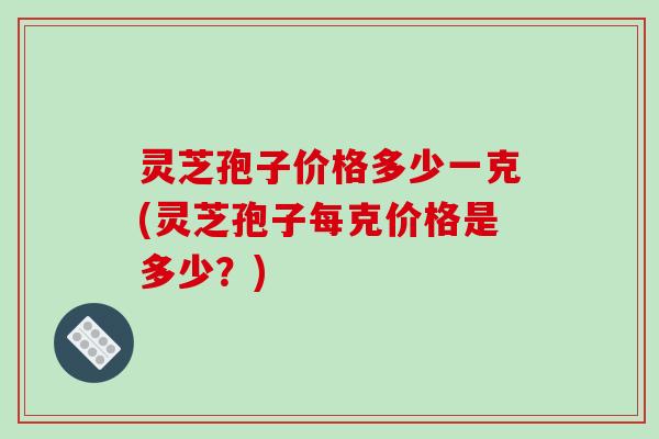 灵芝孢子价格多少一克(灵芝孢子每克价格是多少?)