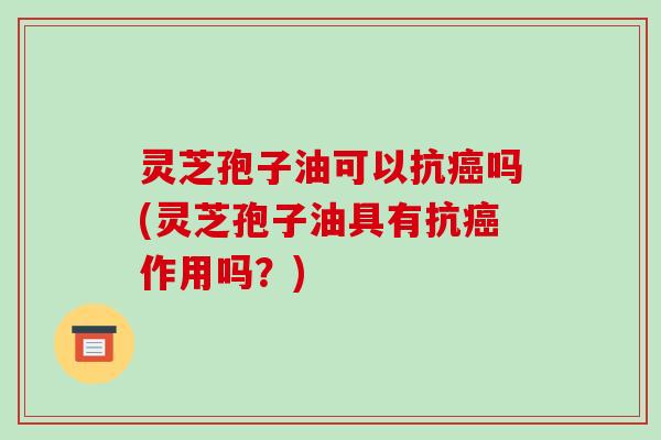 灵芝孢子油可以抗癌吗(灵芝孢子油具有抗癌作用吗？)