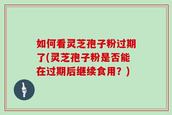 如何看灵芝孢子粉过期了(灵芝孢子粉是否能在过期后继续食用？)