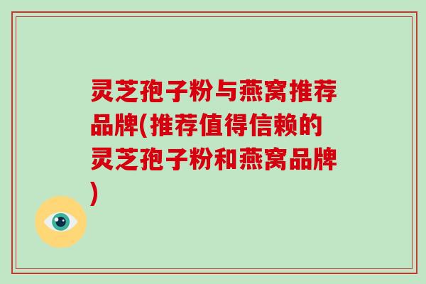 灵芝孢子粉与燕窝推荐品牌(推荐值得信赖的灵芝孢子粉和燕窝品牌)