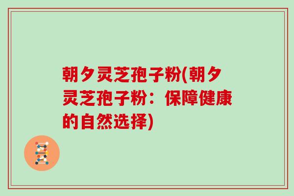 朝夕灵芝孢子粉(朝夕灵芝孢子粉:保障健康的自然选择)