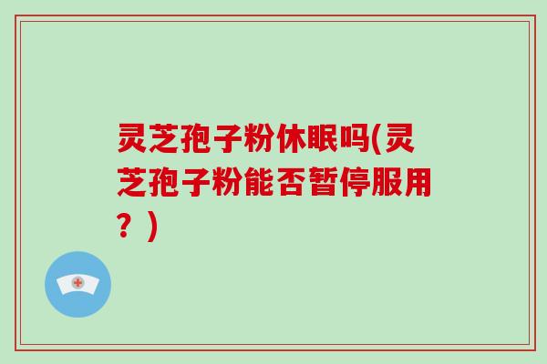 灵芝孢子粉休眠吗(灵芝孢子粉能否暂停服用?)