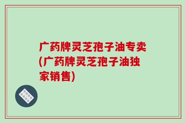 广药牌灵芝孢子油专卖(广药牌灵芝孢子油独家销售)