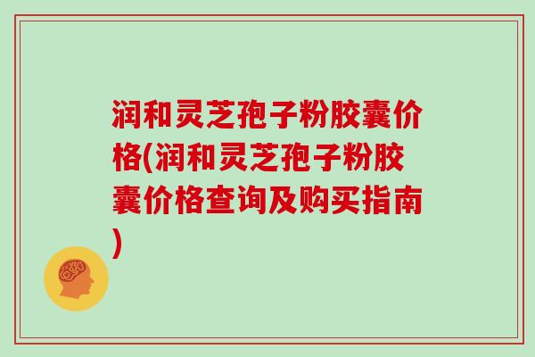 润和灵芝孢子粉胶囊价格(润和灵芝孢子粉胶囊价格查询及购买指南)