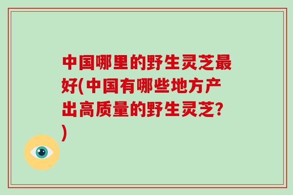 中国哪里的野生灵芝最好(中国有哪些地方产出高质量的野生灵芝？)