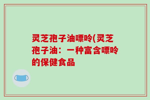 灵芝孢子油嘌呤(灵芝孢子油：一种富含嘌呤的保健食品