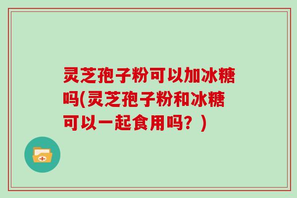 灵芝孢子粉可以加冰糖吗(灵芝孢子粉和冰糖可以一起食用吗?)