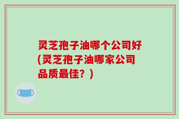 灵芝孢子油哪个公司好(灵芝孢子油哪家公司品质最佳?)