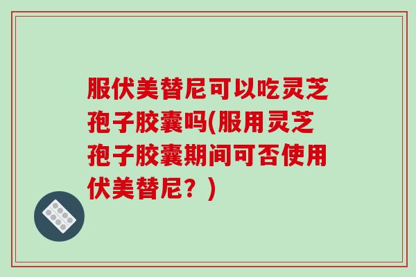 服伏美替尼可以吃灵芝孢子胶囊吗(服用灵芝孢子胶囊期间可否使用伏美替尼？)