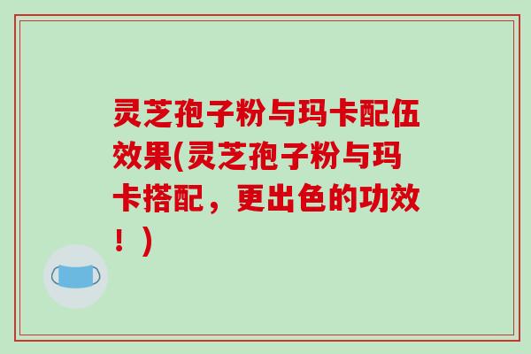 灵芝孢子粉与玛卡配伍效果(灵芝孢子粉与玛卡搭配,更出色的功效!)