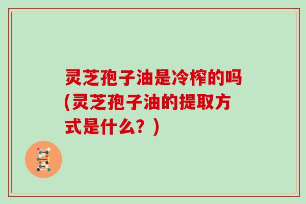 灵芝孢子油是冷榨的吗(灵芝孢子油的提取方式是什么?)