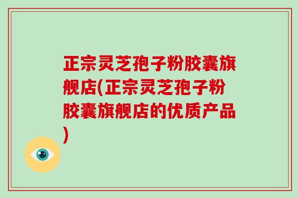 正宗灵芝孢子粉胶囊旗舰店(正宗灵芝孢子粉胶囊旗舰店的优质产品)