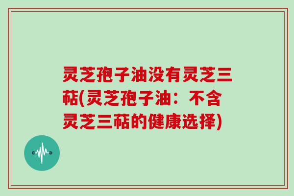 灵芝孢子油没有灵芝三萜(灵芝孢子油：不含灵芝三萜的健康选择)