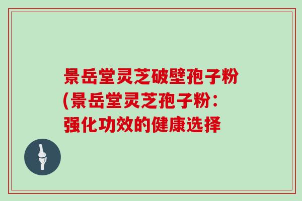 景岳堂灵芝破壁孢子粉(景岳堂灵芝孢子粉:强化功效的健康选择