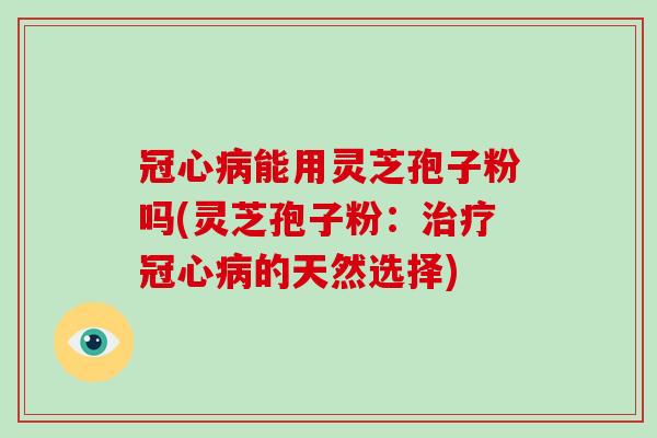 冠心病能用灵芝孢子粉吗(灵芝孢子粉：治疗冠心病的天然选择)