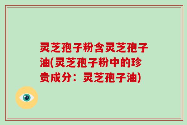 灵芝孢子粉含灵芝孢子油(灵芝孢子粉中的珍贵成分:灵芝孢子油)