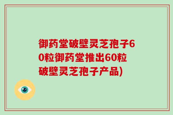 御药堂破壁灵芝孢子60粒御药堂推出60粒破壁灵芝孢子产品)