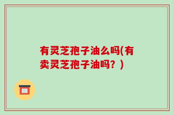 有灵芝孢子油么吗(有卖灵芝孢子油吗?)
