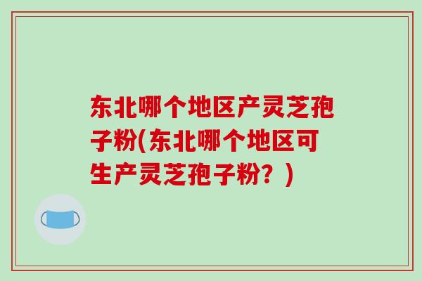 东北哪个地区产灵芝孢子粉(东北哪个地区可生产灵芝孢子粉?)