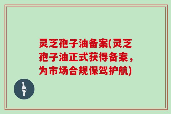 灵芝孢子油备案(灵芝孢子油正式获得备案，为市场合规保驾护航)