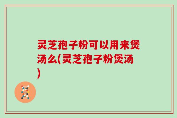 灵芝孢子粉可以用来煲汤么(灵芝孢子粉煲汤)