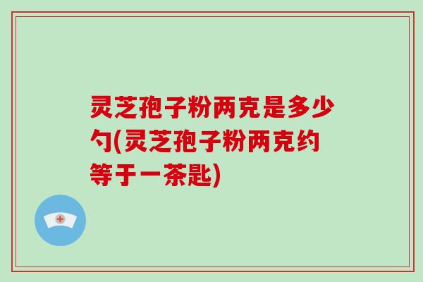 灵芝孢子粉两克是多少勺(灵芝孢子粉两克约等于一茶匙)