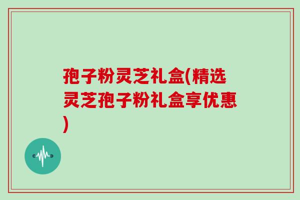 孢子粉灵芝礼盒(精选灵芝孢子粉礼盒享优惠)