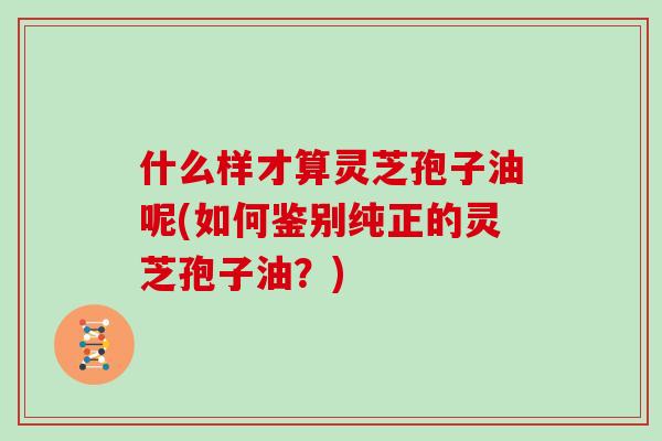 什么样才算灵芝孢子油呢(如何鉴别纯正的灵芝孢子油?)