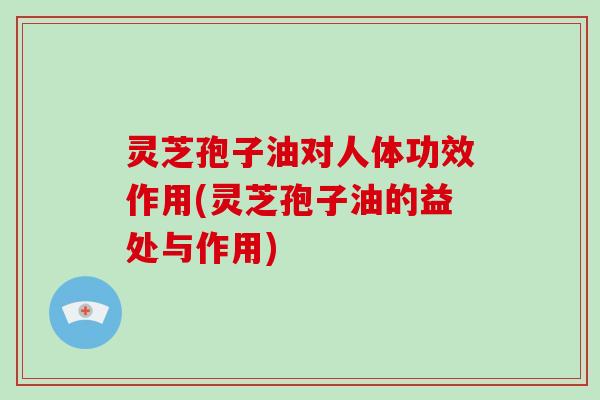 灵芝孢子油对人体功效作用(灵芝孢子油的益处与作用)