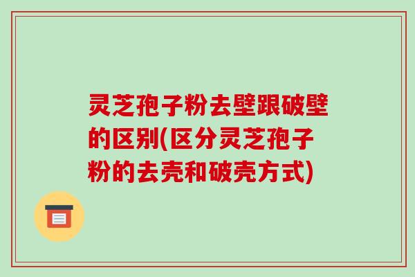 灵芝孢子粉去壁跟破壁的区别(区分灵芝孢子粉的去壳和破壳方式)