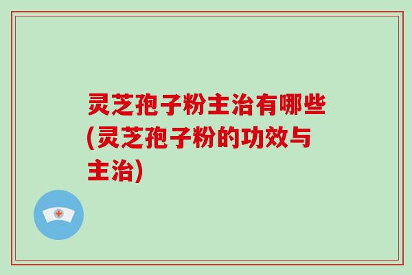 灵芝孢子粉主治有哪些(灵芝孢子粉的功效与主治)