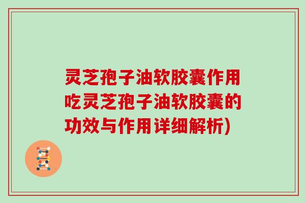 灵芝孢子油软胶囊作用吃灵芝孢子油软胶囊的功效与作用详细解析)