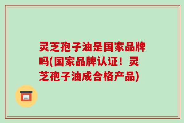 灵芝孢子油是国家品牌吗(国家品牌认证!灵芝孢子油成合格产品)