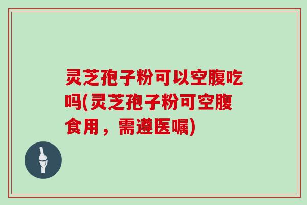 灵芝孢子粉可以空腹吃吗(灵芝孢子粉可空腹食用，需遵医嘱)