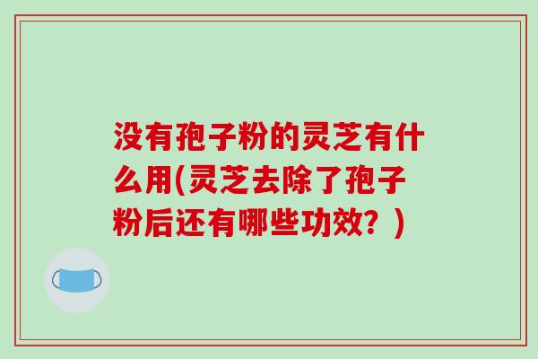 没有孢子粉的灵芝有什么用(灵芝去除了孢子粉后还有哪些功效?)