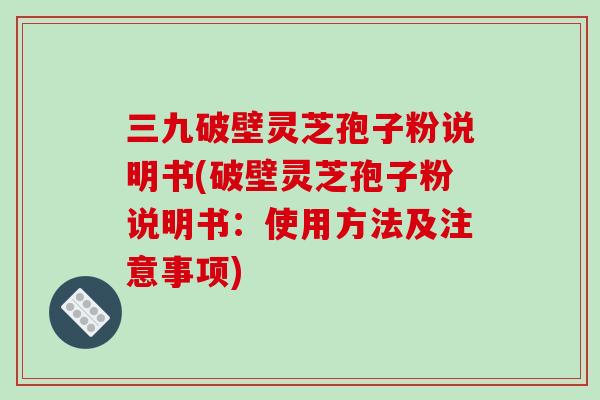 三九破壁灵芝孢子粉说明书(破壁灵芝孢子粉说明书:使用方法及注意事项)